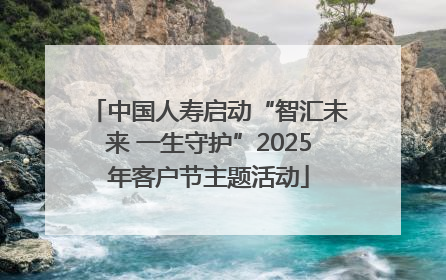 中国人寿启动“智汇未来 一生守护”2025年客户节主题活动