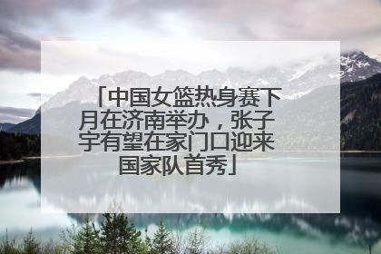 中国女篮热身赛下月在济南举办，张子宇有望在家门口迎来国家队首秀