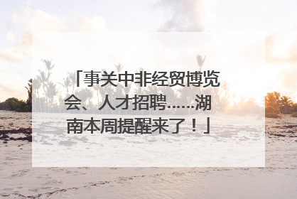 事关中非经贸博览会、人才招聘……湖南本周提醒来了！