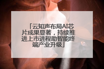 云知声布局AI芯片成果显著，持续推进上市进程助智能终端产业升级