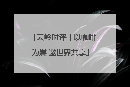 云岭时评丨以咖啡为媒 邀世界共享