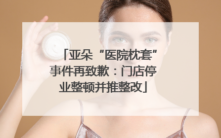 亚朵“医院枕套”事件再致歉：门店停业整顿并推整改