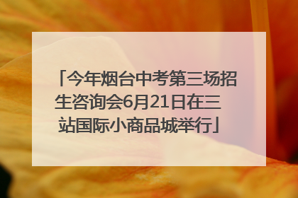 今年烟台中考第三场招生咨询会6月21日在三站国际小商品城举行