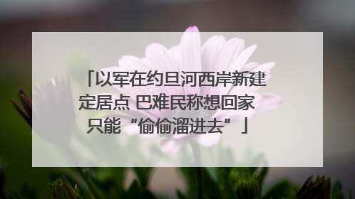 以军在约旦河西岸新建定居点 巴难民称想回家只能“偷偷溜进去”