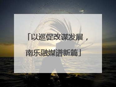 以巡促改谋发展，南乐融媒谱新篇