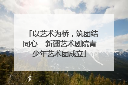 以艺术为桥，筑团结同心—新疆艺术剧院青少年艺术团成立