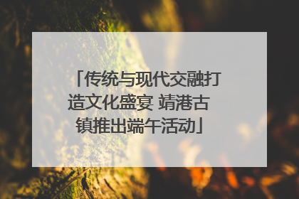 传统与现代交融打造文化盛宴 靖港古镇推出端午活动