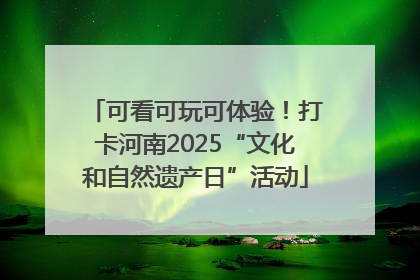 可看可玩可体验！打卡河南2025“文化和自然遗产日”活动