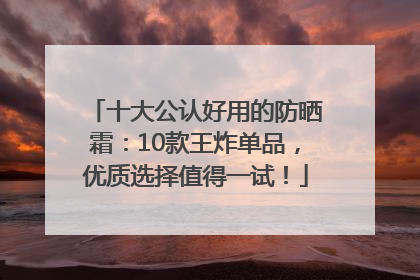 十大公认好用的防晒霜：10款王炸单品，优质选择值得一试！