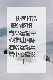 协同打造服务枢纽 青岛运输中心推进国际道路运输集结中心建设