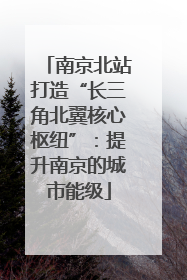 南京北站打造“长三角北翼核心枢纽”：提升南京的城市能级