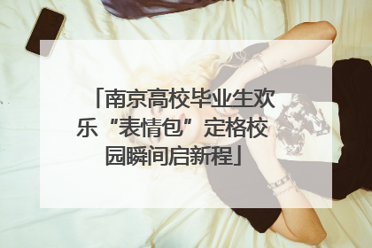 南京高校毕业生欢乐“表情包”定格校园瞬间启新程