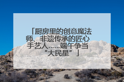 厨房里的创意魔法师、非遗传承的匠心手艺人……端午争当“大民星”