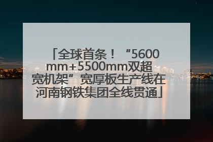 全球首条！“5600mm+5500mm双超宽机架”宽厚板生产线在河南钢铁集团全线贯通