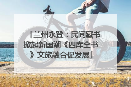 兰州永登：民间藏书掀起新国潮《四库全书》文旅融合促发展
