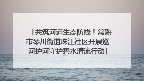 共筑河道生态防线！常熟市琴川街道珠江社区开展巡河护河守护碧水清流行动