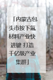 内蒙古包头市按下氟材料产业快进键 打造千亿级产业集群