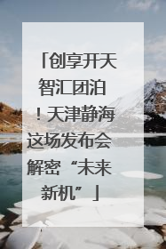 创享开天 智汇团泊！天津静海这场发布会解密“未来新机”