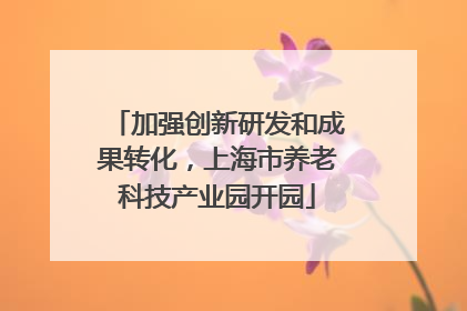 加强创新研发和成果转化，上海市养老科技产业园开园