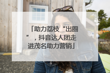 助力荔枝“出圈”，抖音达人团走进茂名助力营销