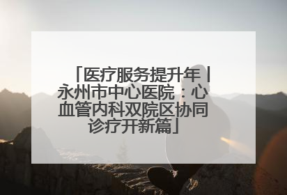 医疗服务提升年丨永州市中心医院：心血管内科双院区协同诊疗开新篇