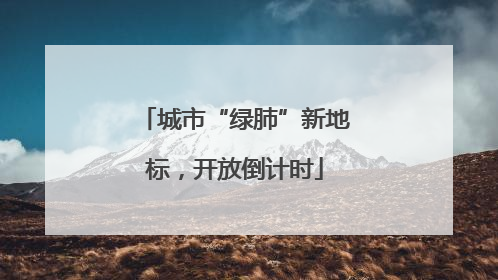 城市“绿肺”新地标，开放倒计时