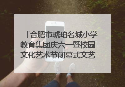 合肥市琥珀名城小学教育集团庆六一暨校园文化艺术节闭幕式文艺汇演圆满举行