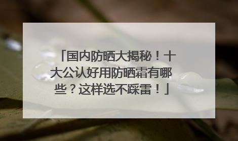 国内防晒大揭秘！十大公认好用防晒霜有哪些？这样选不踩雷！
