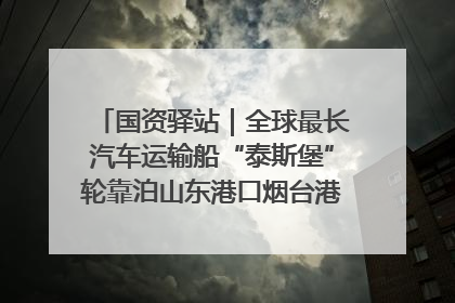 国资驿站｜全球最长汽车运输船“泰斯堡”轮靠泊山东港口烟台港；渤海最大油气平台完成浮托安装