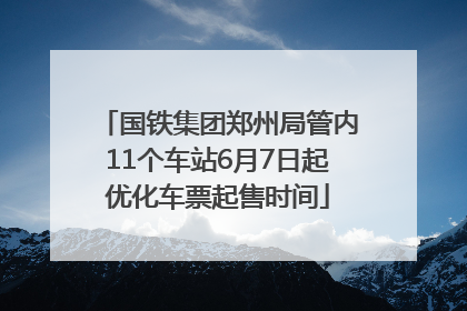 国铁集团郑州局管内11个车站6月7日起优化车票起售时间