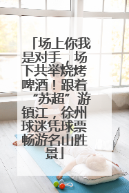 场上你我是对手，场下共举烧烤啤酒！跟着“苏超”游镇江，徐州球迷凭球票畅游名山胜景