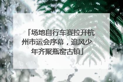 场地自行车赛拉开杭州市运会序幕，追风少年齐聚瓶窑古镇