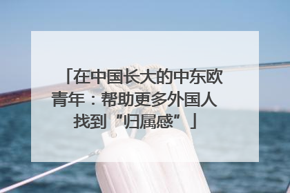 在中国长大的中东欧青年：帮助更多外国人找到“归属感”