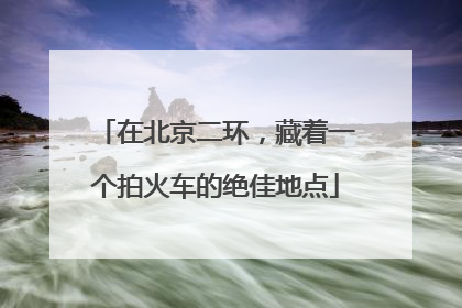 在北京二环，藏着一个拍火车的绝佳地点