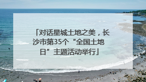 对话星城土地之美，长沙市第35个“全国土地日”主题活动举行