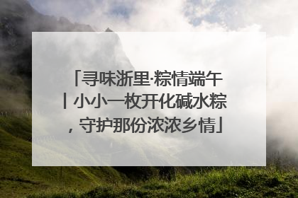 寻味浙里·粽情端午丨小小一枚开化碱水粽，守护那份浓浓乡情