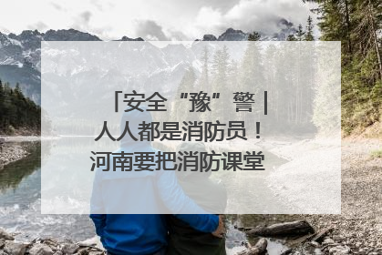 安全“豫”警｜人人都是消防员！河南要把消防课堂搬进社区第一线