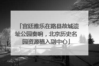 宫廷雅乐在路县故城遗址公园奏响，北京历史名园资源植入副中心