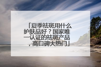 夏季祛斑用什么护肤品好？国家唯一认证的祛斑产品，高口碑大热门