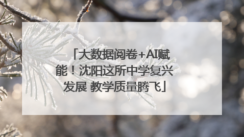 大数据阅卷+AI赋能！沈阳这所中学复兴发展 教学质量腾飞
