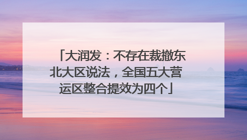 大润发：不存在裁撤东北大区说法，全国五大营运区整合提效为四个