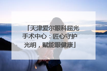 天津爱尔眼科屈光手术中心：匠心守护光明，赋能眼健康
