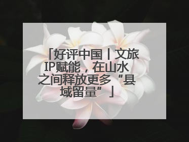 好评中国丨文旅IP赋能，在山水之间释放更多“县域留量”