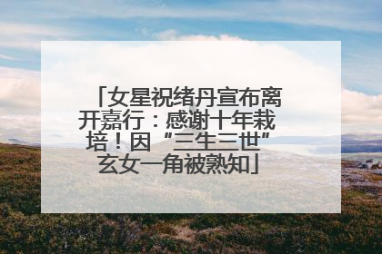 女星祝绪丹宣布离开嘉行：感谢十年栽培！因“三生三世”玄女一角被熟知
