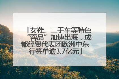 女鞋、二手车等特色“蓉品”加速出海，成都经贸代表团欧洲中东行签单逾3.7亿元