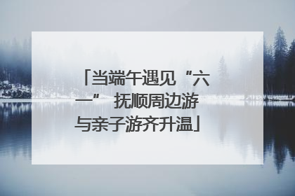 当端午遇见“六一” 抚顺周边游与亲子游齐升温