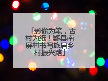 影像为笔，古村为纸！黟县南屏村书写旅居乡村振兴路