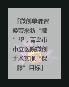 微创单髁置换带来新“膝”望，青岛市市立医院微创手术实现“保膝”目标