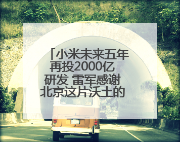 小米未来五年再投2000亿研发 雷军感谢北京这片沃土的大力支持