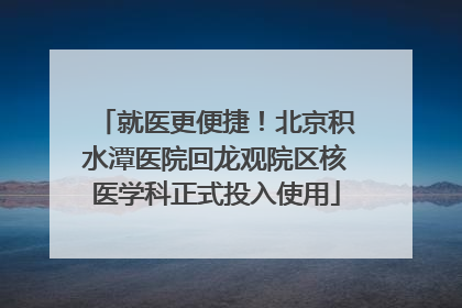 就医更便捷！北京积水潭医院回龙观院区核医学科正式投入使用